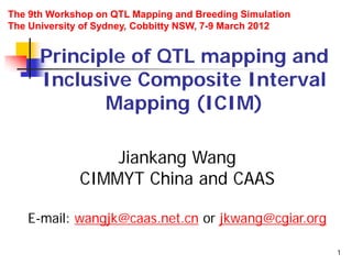 1
Principle of QTL mapping and
Inclusive Composite Interval
Mapping (ICIM)
Jiankang Wang
CIMMYT China and CAAS
E-mail: wangjk@caas.net.cn or jkwang@cgiar.org
The 9th Workshop on QTL Mapping and Breeding Simulation
The University of Sydney, Cobbitty NSW, 7-9 March 2012
 