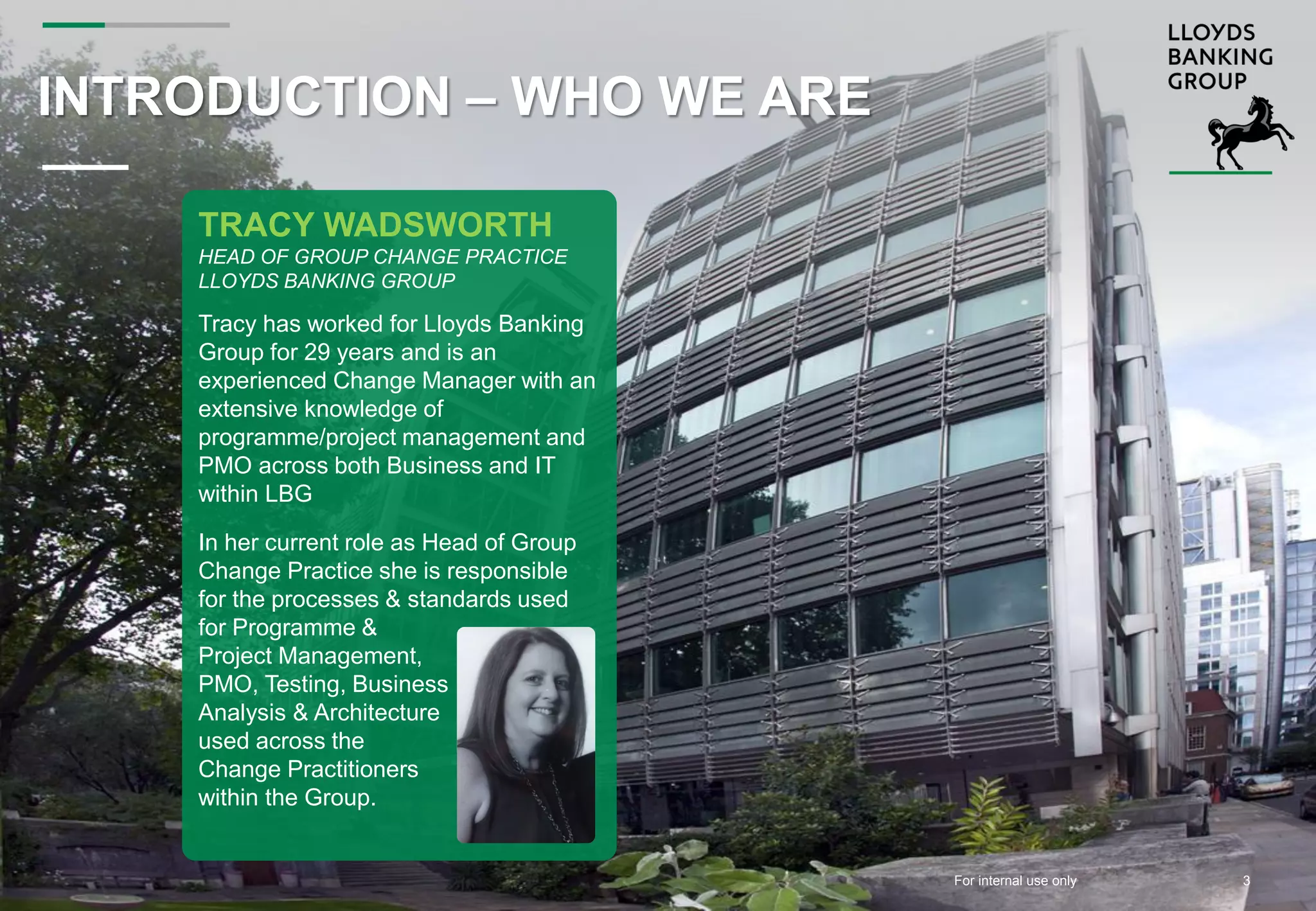 For internal use onlyFor internal use only
INTRODUCTION – WHO WE ARE
TRACY WADSWORTH
HEAD OF GROUP CHANGE PRACTICE
LLOYDS BANKING GROUP
Tracy has worked for Lloyds Banking
Group for 29 years and is an
experienced Change Manager with an
extensive knowledge of
programme/project management and
PMO across both Business and IT
within LBG
In her current role as Head of Group
Change Practice she is responsible
for the processes & standards used
for Programme &
Project Management,
PMO, Testing, Business
Analysis & Architecture
used across the
Change Practitioners
within the Group.
3