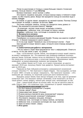 Пятая по расстоянию от Солнца и самая большая планета Солнечной
системы. Больше Земли в 11 раз Юпитер
Великан-тяжеловес мечет молнии с небес.
Эта планета окружена кольцами, которые хорошо видны в телескоп в виде
«ушек» по обе стороны диска. Вокруг нее вращаются кольца из осколков льда и
камней. Сатурн
В отличие от других планет вращается по часовой стрелке. Поэтому Солнце
там восходит на западе, а заходит на востоке. Уран
Это очень холодная планета, потому что находятся очень далеко от
Солнца. Как называется восьмая планета? Нептун
- В солнечную систему также входят астероиды и кометы.
Астероиды – небесные тела, состоящие из пород и железа.
Кометы – небесные тела, состоящие в основном изо льда.
4. Физминутка в космосе
Нам пора возвращаться домой.
Полюбуемся из космоса красавицей Землёй. Почему она кажется голубой?
(Ученики: ¾ Земной поверхности занято водой. )
А что мы еще видим? Правильно наш естественный спутник – Луну!
Она вращается вокруг земного шара, который в свою очередь вращается
вокруг Солнца.
5. Самостоятельная работа с материалом.
- Что вы знаете о Луне? Вам предлагается текст с информацией. Отметьте
в тексте, что вы уже знали о луне, что узнали.
Луна – естественный спутник Земли, она вращается вокруг нашей планеты
не менее 4 миллиардов лет. Это каменный шар размером примерно вчетверо
меньше Земли. Большие темные пятна на поверхности Луны называются морями.
На самом деле это вовсе не моря, а гигантские равнины, образованные лавой,
излившейся во время извержения вулканов при рождении Луны
Луна огибает Землю за 27,3 дня, но от одного полнолуния до другого
проходит 29,53 дня, поскольку Земля тоже движется. Лунный месяц составляет
цикл из 29,53 дня.
Первыми на Луне побывали астронавты с американской космической
станции «Аполлон-11» Нил Армстронг и Эдвин Олдрин. Они высадились на Луне
21 июля 1969 г. (Ступив на лунную поверхность, Нил Армстронг произнес: «Это
маленький шаг человека, но гигантский рывок для всего человечества»).
Вращаясь вокруг Земли, Луна иногда попадает в ее тень, куда не проникает
солнечный свет. Это называют лунным затмением. Если посмотреть на Луну в
такой момент, можно увидеть темный диск земной тени, наползающий на нее.
Луна – самый яркий объект на ночном небе. Но она не светится сама по
себе. Лунный свет – это солнечные лучи, отраженные от лунной поверхности.
6. Разгадывание кроссворда (группа)
1. Кто был первым космонавтом? (Гагарин)
2. Спутник земли? (Луна)
3. Самая известная звезда? (Солнце)
4. В каком месяце отмечается день космонавтики? (апрель)
5. Первый казахстанский космонавт? (Аубакиров)
6. Эта планета окружена кольцами. (Сатурн)
7. Небесное тело, состоящее из пород и железа. (астероид)
8. Небесное тело, в основном состоящее изо льда. (комета)
9. Одна из малых планет. (марс)
7. Итог урока
 