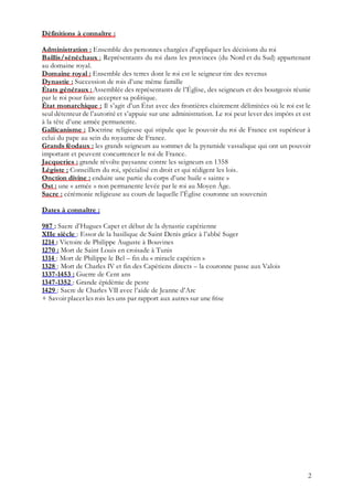 2
Définitions à connaître :
Administration : Ensemble des personnes chargées d’appliquer les décisions du roi
Baillis/sénéchaux : Représentants du roi dans les provinces (du Nord et du Sud) appartenant
au domaine royal.
Domaine royal : Ensemble des terres dont le roi est le seigneur tire des revenus
Dynastie : Succession de rois d’une même famille
États généraux : Assemblée des représentants de l’Église, des seigneurs et des bourgeois réunie
par le roi pour faire accepter sa politique.
État monarchique : Il s’agit d’un État avec des frontières clairement délimitées où le roi est le
seul détenteur de l’autorité et s’appuie sur une administration. Le roi peut lever des impôts et est
à la tête d’une armée permanente.
Gallicanisme : Doctrine religieuse qui stipule que le pouvoir du roi de France est supérieur à
celui du pape au sein du royaume de France.
Grands féodaux : les grands seigneurs au sommet de la pyramide vassalique qui ont un pouvoir
important et peuvent concurrencer le roi de France.
Jacqueries : grande révolte paysanne contre les seigneurs en 1358
Légiste : Conseillers du roi, spécialisé en droit et qui rédigent les lois.
Onction divine : enduire une partie du corps d’une huile « sainte »
Ost : une « armée » non permanente levée par le roi au Moyen Âge.
Sacre : cérémonie religieuse au cours de laquelle l’Église couronne un souverain
Dates à connaître :
987 : Sacre d’Hugues Capet et début de la dynastie capétienne
XIIe siècle : Essor de la basilique de Saint Denis grâce à l’abbé Suger
1214 : Victoire de Philippe Auguste à Bouvines
1270 : Mort de Saint Louis en croisade à Tunis
1314 : Mort de Philippe le Bel – fin du « miracle capétien »
1328 : Mort de Charles IV et fin des Capétiens directs – la couronne passe aux Valois
1337-1453 : Guerre de Cent ans
1347-1352 : Grande épidémie de peste
1429 : Sacre de Charles VII avec l’aide de Jeanne d’Arc
+ Savoir placer les rois les uns par rapport aux autres sur une frise
 