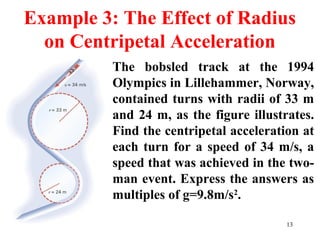 13
Example 3: The Effect of Radius
on Centripetal Acceleration
The bobsled track at the 1994
Olympics in Lillehammer, Norway,
contained turns with radii of 33 m
and 24 m, as the figure illustrates.
Find the centripetal acceleration at
each turn for a speed of 34 m/s, a
speed that was achieved in the two-
man event. Express the answers as
multiples of g=9.8m/s2
.
 