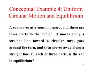15
Conceptual Example 4: Uniform
Circular Motion and Equilibrium
A car moves at a constant speed, and there are
three parts to the motion. It moves along a
straight line toward a circular turn, goes
around the turn, and then moves away along a
straight line. In each of three parts, is the car
in equilibrium?
 