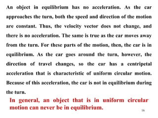 16
An object in equilibrium has no acceleration. As the car
approaches the turn, both the speed and direction of the motion
are constant. Thus, the velocity vector does not change, and
there is no acceleration. The same is true as the car moves away
from the turn. For these parts of the motion, then, the car is in
equilibrium. As the car goes around the turn, however, the
direction of travel changes, so the car has a centripetal
acceleration that is characteristic of uniform circular motion.
Because of this acceleration, the car is not in equilibrium during
the turn.
In general, an object that is in uniform circular
motion can never be in equilibrium.
 