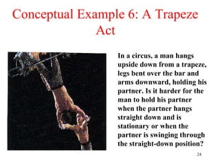 24
Conceptual Example 6: A Trapeze
Act
In a circus, a man hangs
upside down from a trapeze,
legs bent over the bar and
arms downward, holding his
partner. Is it harder for the
man to hold his partner
when the partner hangs
straight down and is
stationary or when the
partner is swinging through
the straight-down position?
 