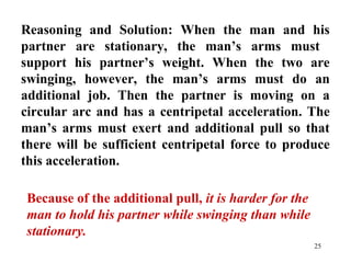 25
Reasoning and Solution: When the man and his
partner are stationary, the man’s arms must
support his partner’s weight. When the two are
swinging, however, the man’s arms must do an
additional job. Then the partner is moving on a
circular arc and has a centripetal acceleration. The
man’s arms must exert and additional pull so that
there will be sufficient centripetal force to produce
this acceleration.
Because of the additional pull, it is harder for the
man to hold his partner while swinging than while
stationary.
 