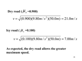 28
Dry road ( =0.900)sµ
smmsmv /0.21)0.50)(/80.9)(900.0( 2
==
Icy road ( =0.100)sµ
smmsmv /00.7)0.50)(/80.9)(100.0( 2
==
As expected, the dry road allows the greater
maximum speed.
 