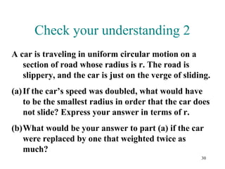 30
Check your understanding 2
A car is traveling in uniform circular motion on a
section of road whose radius is r. The road is
slippery, and the car is just on the verge of sliding.
(a)If the car’s speed was doubled, what would have
to be the smallest radius in order that the car does
not slide? Express your answer in terms of r.
(b)What would be your answer to part (a) if the car
were replaced by one that weighted twice as
much?
 