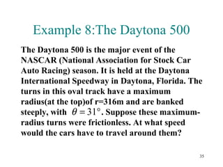 35
Example 8:The Daytona 500
The Daytona 500 is the major event of the
NASCAR (National Association for Stock Car
Auto Racing) season. It is held at the Daytona
International Speedway in Daytona, Florida. The
turns in this oval track have a maximum
radius(at the top)of r=316m and are banked
steeply, with . Suppose these maximum-
radius turns were frictionless. At what speed
would the cars have to travel around them?
°= 31θ
 
