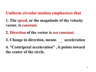4
Uniform circular motion emphasizes that
1. The speed, or the magnitude of the velocity
vector, is constant.
2. Direction of the vector is not constant.
3. Change in direction, means acceleration
4. “Centripetal acceleration” , it points toward
the center of the circle.
 