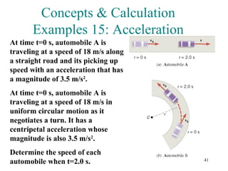 41
Concepts & Calculation
Examples 15: Acceleration
At time t=0 s, automobile A is
traveling at a speed of 18 m/s along
a straight road and its picking up
speed with an acceleration that has
a magnitude of 3.5 m/s2
.
At time t=0 s, automobile A is
traveling at a speed of 18 m/s in
uniform circular motion as it
negotiates a turn. It has a
centripetal acceleration whose
magnitude is also 3.5 m/s2
.
Determine the speed of each
automobile when t=2.0 s.
 