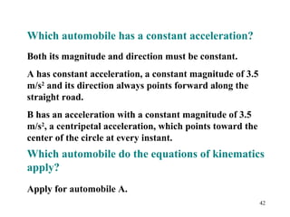 42
Which automobile has a constant acceleration?
Both its magnitude and direction must be constant.
A has constant acceleration, a constant magnitude of 3.5
m/s2
and its direction always points forward along the
straight road.
B has an acceleration with a constant magnitude of 3.5
m/s2
, a centripetal acceleration, which points toward the
center of the circle at every instant.
Which automobile do the equations of kinematics
apply?
Apply for automobile A.
 