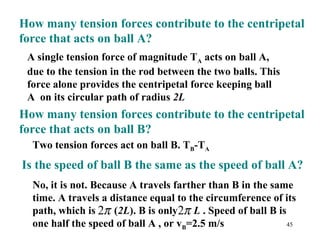45
How many tension forces contribute to the centripetal
force that acts on ball A?
A single tension force of magnitude TA acts on ball A,
due to the tension in the rod between the two balls. This
force alone provides the centripetal force keeping ball
A on its circular path of radius 2L
How many tension forces contribute to the centripetal
force that acts on ball B?
Two tension forces act on ball B. TB-TA
Is the speed of ball B the same as the speed of ball A?
No, it is not. Because A travels farther than B in the same
time. A travels a distance equal to the circumference of its
path, which is (2L). B is only L . Speed of ball B is
one half the speed of ball A , or vB=2.5 m/s
π2 π2
 
