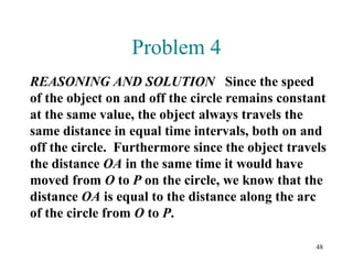48
Problem 4
REASONING AND SOLUTION Since the speed
of the object on and off the circle remains constant
at the same value, the object always travels the
same distance in equal time intervals, both on and
off the circle. Furthermore since the object travels
the distance OA in the same time it would have
moved from O to P on the circle, we know that the
distance OA is equal to the distance along the arc
of the circle from O to P.
 