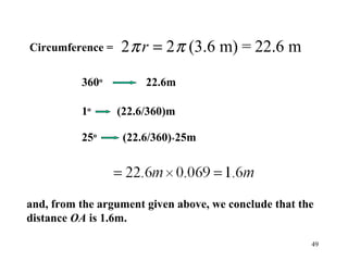 49
Circumference =
and, from the argument given above, we conclude that the
distance OA is 1.6m.
2 2π πr = (3.6 m) = 22.6 m
360o
22.6m
1o
(22.6/360)m
25o
(22.6/360)*25m
 