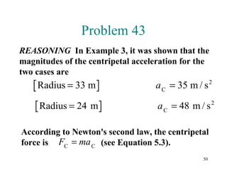 50
Problem 43
REASONING In Example 3, it was shown that the
magnitudes of the centripetal acceleration for the
two cases are
Radius 33 m / sC
2
= =a 35 m
Radius 24 m m / sC
2
= =a 48
According to Newton's second law, the centripetal
force is (see Equation 5.3).F maC C
=
 