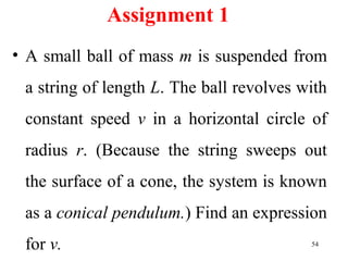 Assignment 1
• A small ball of mass m is suspended from
a string of length L. The ball revolves with
constant speed v in a horizontal circle of
radius r. (Because the string sweeps out
the surface of a cone, the system is known
as a conical pendulum.) Find an expression
for v. 54
 