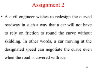 Assignment 2
• A civil engineer wishes to redesign the curved
roadway in such a way that a car will not have
to rely on friction to round the curve without
skidding. In other words, a car moving at the
designated speed can negotiate the curve even
when the road is covered with ice.
55
 