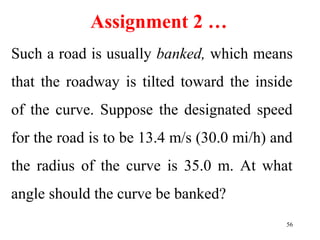 Assignment 2 …
Such a road is usually banked, which means
that the roadway is tilted toward the inside
of the curve. Suppose the designated speed
for the road is to be 13.4 m/s (30.0 mi/h) and
the radius of the curve is 35.0 m. At what
angle should the curve be banked?
56
 