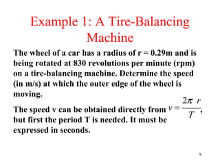 8
Example 1: A Tire-Balancing
Machine
The wheel of a car has a radius of r = 0.29m and is
being rotated at 830 revolutions per minute (rpm)
on a tire-balancing machine. Determine the speed
(in m/s) at which the outer edge of the wheel is
moving.
The speed v can be obtained directly from ,
but first the period T is needed. It must be
expressed in seconds.
T
r
v
π2
=
 