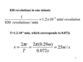 9
830 revolutions in one minute
revolution
srevolution
min/102.1
min/830
1 3−
×=
T=1.2*10-3
min, which corresponds to 0.072s
sm
s
m
T
r
v /25
072.0
)29.0(22
===
ππ
 