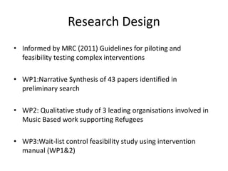 Research Design
• Informed by MRC (2011) Guidelines for piloting and
feasibility testing complex interventions
• WP1:Narrative Synthesis of 43 papers identified in
preliminary search
• WP2: Qualitative study of 3 leading organisations involved in
Music Based work supporting Refugees
• WP3:Wait-list control feasibility study using intervention
manual (WP1&2)
 