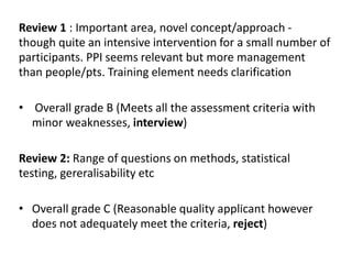 Review 1 : Important area, novel concept/approach -
though quite an intensive intervention for a small number of
participants. PPI seems relevant but more management
than people/pts. Training element needs clarification
• Overall grade B (Meets all the assessment criteria with
minor weaknesses, interview)
Review 2: Range of questions on methods, statistical
testing, gereralisability etc
• Overall grade C (Reasonable quality applicant however
does not adequately meet the criteria, reject)
 