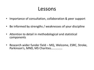 Lessons
• Importance of consultation, collaboration & peer support
• Be informed by strengths / weaknesses of your discipline
• Attention to detail in methodological and statistical
components
• Research wider funder field – MQ, Welcome, ESRC, Stroke,
Parkinson's, MND, MS Charities……………
 