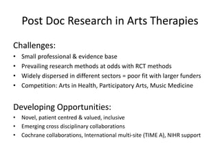 Post Doc Research in Arts Therapies
Challenges:
• Small professional & evidence base
• Prevailing research methods at odds with RCT methods
• Widely dispersed in different sectors = poor fit with larger funders
• Competition: Arts in Health, Participatory Arts, Music Medicine
Developing Opportunities:
• Novel, patient centred & valued, inclusive
• Emerging cross disciplinary collaborations
• Cochrane collaborations, International multi-site (TIME A), NIHR support
 