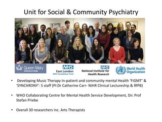 Unit for Social & Community Psychiatry
• Developing Music Therapy In-patient and community mental Health ‘FiGMT’ &
‘SYNCHRONY’: 5 staff (PI:Dr Catherine Carr- NIHR Clinical Lectureship & RfPB)
• WHO Collaborating Centre for Mental Health Service Development, Dir. Prof
Stefan Priebe
• Overall 30 researchers inc. Arts Therapists
 