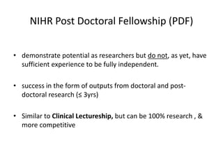 NIHR Post Doctoral Fellowship (PDF)
• demonstrate potential as researchers but do not, as yet, have
sufficient experience to be fully independent.
• success in the form of outputs from doctoral and post-
doctoral research (≤ 3yrs)
• Similar to Clinical Lectureship, but can be 100% research , &
more competitive
 