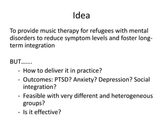 Idea
To provide music therapy for refugees with mental
disorders to reduce symptom levels and foster long-
term integration
BUT…….
- How to deliver it in practice?
- Outcomes: PTSD? Anxiety? Depression? Social
integration?
- Feasible with very different and heterogeneous
groups?
- Is it effective?
 