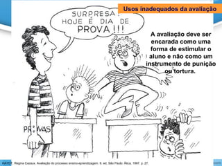 A avaliação deve ser
encarada como uma
forma de estimular o
aluno e não como um
instrumento de punição
ou tortura.
Usos inadequados da avaliação
HAYDT, Regina Cazaux. Avaliação do processo ensino-aprendizagem. 6. ed. São Paulo: Ática, 1997. p. 27.
 