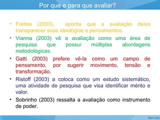 • Freitas (2003), aponta que a avaliação deixa
transparecer suas ideologias e pensamentos.
• Vianna (2003) vê a avaliação como uma área de
pesquisa que possui múltiplas abordagens
metodológicas.
• Gatti (2003) prefere vê-la como um campo de
pensamento, por sugerir movimento, tensão e
transformação.
• Ristoff (2003) a coloca como um estudo sistemático,
uma atividade de pesquisa que visa identificar mérito e
valor.
• Sobrinho (2003) ressalta a avaliação como instrumento
de poder.
Por que e para que avaliar?
 