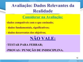19
Avaliação: Dados Relevantes da
Realidade
Considerar na Avaliação:
-dados compatíveis com o que ensinado;
- dados fundamentais, significativos;
- dados decorrentes dos objetivos.
NÃO VALE:
-TESTAR PARA FERRAR;
-PROVAS / PUNIÇÃO DE INDISCIPLINA.
 