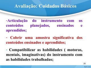 20
Avaliação: Cuidados Básicos
-Articulação do instrumento com os
conteúdos planejados, ensinados e
aprendidos;
- Cobrir uma amostra significativa dos
conteúdos ensinados e aprendidos;
- Compatibilizar as habilidades ( motoras,
mentais, imaginativas) do instrumento com
as habilidades trabalhadas;
 