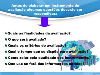 Antes de elaborar um instrumento de
avaliação algumas questões deverão ser
respondidas:
Quais as finalidades da avaliação?
O que será avaliado?
Quais os critérios de avaliação?
Qual o tempo que se dispõe para avaliação?
Como zelar pela qualidade dos instrumentos?
Que uso se fará das informações obtidas?
 