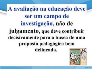 25
A avaliação na educação deve
ser um campo de
investigação, não de
julgamento, que deve contribuir
decisivamente para a busca de uma
proposta pedagógica bem
delineada.
 