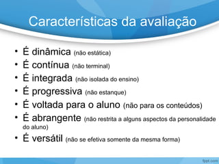 Características da avaliação
• É dinâmica (não estática)
• É contínua (não terminal)
• É integrada (não isolada do ensino)
• É progressiva (não estanque)
• É voltada para o aluno (não para os conteúdos)
• É abrangente (não restrita a alguns aspectos da personalidade
do aluno)
• É versátil (não se efetiva somente da mesma forma)
 