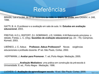 Referências
BRASIL. Lei nº 9.394, de 20 de dezembro de 1996. In: Diário da União, ano CXXXIV, n. 248,
1996.
GATTI, B. A. O professor e a avaliação em sala de aula. In: Estudos em avaliação
educacional, 2003.
FREITAS, H.C.L; RISTOFF, D.I; SOBRINHO, J.D; VIANNA, H.M Retomando princípios: o
debate, Freitas, L. C. (Org), Questões de avaliação educacional (pp. 23 – 70). Campinas.
Komedi, 2003.
LIBÂNEO, J. C. Adeus Professor, Adeus Professora? Novas exigências
educacionais e profissão docente. 6ª ed. São Paulo, Cortez, 2002.
HOFFMANN, J. Avaliar para Promover. 7. ed.,Porto Alegre: Mediação, 2005.
_____________Avaliação Mediadora: uma prática em construção da pré-escola à
Universidade. 8. ed., Porto Alegre : Mediação, 1996.
LUCKESI, C. Avaliação da aprendizagem escola. 19.ed. São Paulo: Cortez, 2008.
 