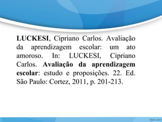 LUCKESI, Cipriano Carlos. Avaliação
da aprendizagem escolar: um ato
amoroso. In: LUCKESI, Cipriano
Carlos. Avaliação da aprendizagem
escolar: estudo e proposições. 22. Ed.
São Paulo: Cortez, 2011, p. 201-213.
 