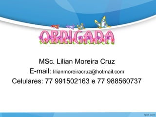 MSc. Lilian Moreira Cruz
E-mail: lilianmoreiracruz@hotmail.com
Celulares: 77 991502163 e 77 988560737
 