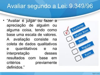 Avaliar segundo a Lei: 9.349/96
• “Avaliar é julgar ou fazer a
apreciação de alguém ou
alguma coisa, tendo como
base uma escala de valores.
A avaliação consiste na
coleta de dados qualitativos
e quantitativos e na
interpretação desses
resultados com base em
critérios previamente
definidos.”
 
