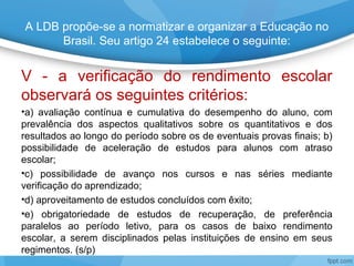 A LDB propõe-se a normatizar e organizar a Educação no
Brasil. Seu artigo 24 estabelece o seguinte:
V - a verificação do rendimento escolar
observará os seguintes critérios:
•a) avaliação contínua e cumulativa do desempenho do aluno, com
prevalência dos aspectos qualitativos sobre os quantitativos e dos
resultados ao longo do período sobre os de eventuais provas finais; b)
possibilidade de aceleração de estudos para alunos com atraso
escolar;
•c) possibilidade de avanço nos cursos e nas séries mediante
verificação do aprendizado;
•d) aproveitamento de estudos concluídos com êxito;
•e) obrigatoriedade de estudos de recuperação, de preferência
paralelos ao período letivo, para os casos de baixo rendimento
escolar, a serem disciplinados pelas instituições de ensino em seus
regimentos. (s/p)
 