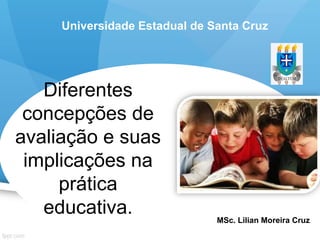 Diferentes
concepções de
avaliação e suas
implicações na
prática
educativa. MSc. Lilian Moreira Cruz
Universidade Estadual de Santa Cruz
 