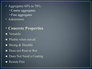 • Aggregates 60% to 70%
• Coarse aggregates
• Fine aggregates
• Admixtures
• Concrete Properties
 Versatile
 Pliable when mixed
 Strong & Durable
 Does not Rust or Rot
 Does Not Need a Coating
 Resists Fire
 