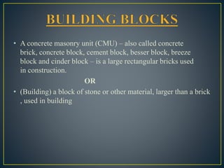 • A concrete masonry unit (CMU) – also called concrete
brick, concrete block, cement block, besser block, breeze
block and cinder block – is a large rectangular bricks used
in construction.
OR
• (Building) a block of stone or other material, larger than a brick
, used in building
 