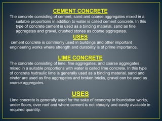 CEMENT CONCRETE
The concrete consisting of cement, sand and coarse aggregates mixed in a
suitable proportions in addition to water is called cement concrete. In this
type of concrete cement is used as a binding material, sand as fine
aggregates and gravel, crushed stones as coarse aggregates.
USES
cement concrete is commonly used in buildings and other important
engineering works where strength and durability is of prime importance.
LIME CONCRETE
The concrete consisting of lime, fine aggregates, and coarse aggregates
mixed in a suitable proportions with water is called lime concrete. In this type
of concrete hydraulic lime is generally used as a binding material, sand and
cinder are used as fine aggregates and broken bricks, gravel can be used as
coarse aggregates.
USES
Lime concrete is generally used for the sake of economy in foundation works,
under floors, over roof and where cement is not cheaply and easily available in
required quantity.
 