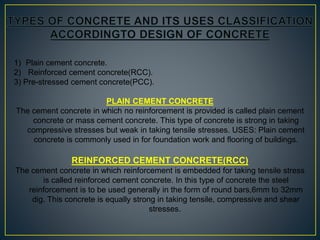 1) Plain cement concrete.
2) Reinforced cement concrete(RCC).
3) Pre-stressed cement concrete(PCC).
PLAIN CEMENT CONCRETE
The cement concrete in which no reinforcement is provided is called plain cement
concrete or mass cement concrete. This type of concrete is strong in taking
compressive stresses but weak in taking tensile stresses. USES: Plain cement
concrete is commonly used in for foundation work and flooring of buildings.
REINFORCED CEMENT CONCRETE(RCC)
The cement concrete in which reinforcement is embedded for taking tensile stress
is called reinforced cement concrete. In this type of concrete the steel
reinforcement is to be used generally in the form of round bars,6mm to 32mm
dig. This concrete is equally strong in taking tensile, compressive and shear
stresses.
 