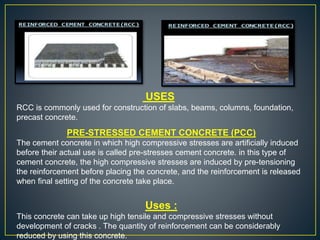USES
RCC is commonly used for construction of slabs, beams, columns, foundation,
precast concrete.
PRE-STRESSED CEMENT CONCRETE (PCC)
The cement concrete in which high compressive stresses are artificially induced
before their actual use is called pre-stresses cement concrete. in this type of
cement concrete, the high compressive stresses are induced by pre-tensioning
the reinforcement before placing the concrete, and the reinforcement is released
when final setting of the concrete take place.
Uses :
This concrete can take up high tensile and compressive stresses without
development of cracks . The quantity of reinforcement can be considerably
reduced by using this concrete.
 