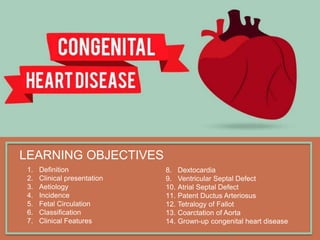 LEARNING OBJECTIVES
1. Definition
2. Clinical presentation
3. Aetiology
4. Incidence
5. Fetal Circulation
6. Classification
7. Clinical Features
8. Dextocardia
9. Ventricular Septal Defect
10. Atrial Septal Defect
11. Patent Ductus Arteriosus
12. Tetralogy of Fallot
13. Coarctation of Aorta
14. Grown-up congenital heart disease
 